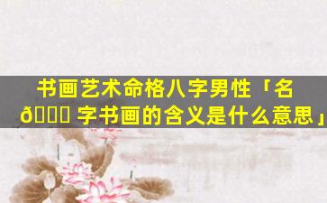 书画艺术命格八字男性「名 🐈 字书画的含义是什么意思」
